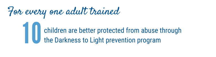 For every one adult trained, 10 children are better protected from abuse through the Darkness to Light prevention program